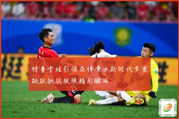特鲁索娃引领花样滑冰新时代多重跳跃挑战极限精彩瞬间