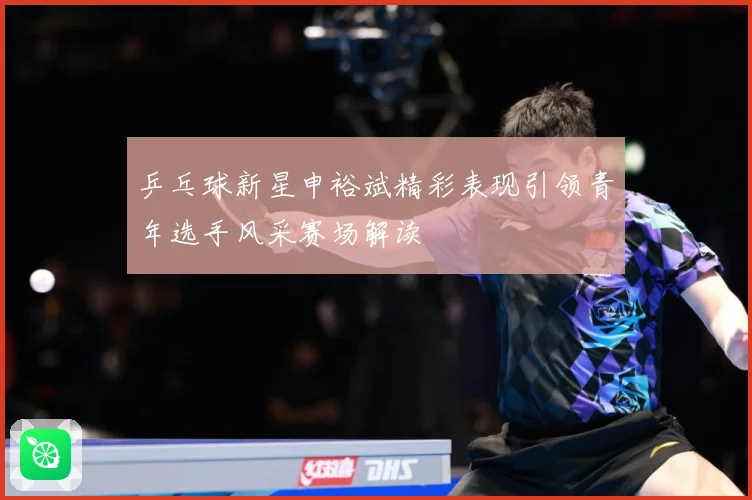 乒乓球新星申裕斌精彩表现引领青年选手风采赛场解读