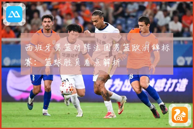 西班牙男篮对阵法国男篮欧洲锦标赛：篮球胜负看点解析