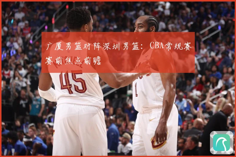 广厦男篮对阵深圳男篮：CBA常规赛赛前焦点前瞻