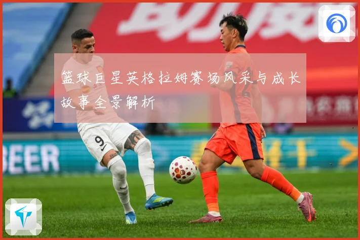 篮球巨星英格拉姆赛场风采与成长故事全景解析