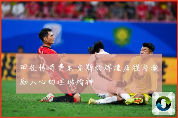 田径传奇费利克斯的辉煌历程与激励人心的运动精神