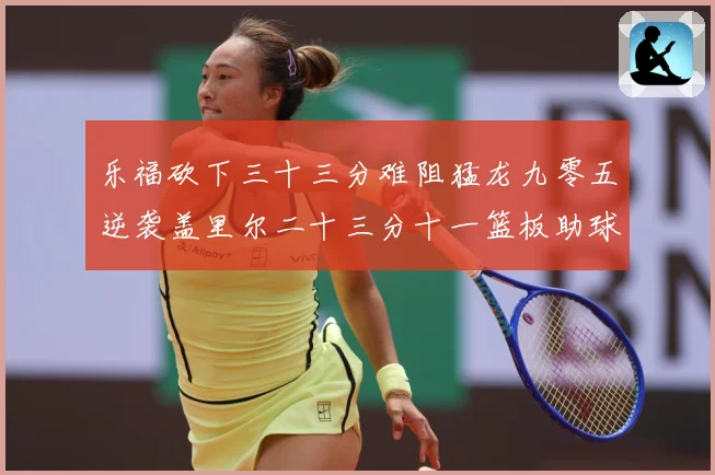 乐福砍下三十三分难阻猛龙九零五逆袭盖里尔二十三分十一篮板助球赛场复盘