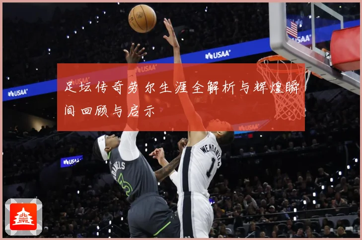 足坛传奇劳尔生涯全解析与辉煌瞬间回顾与启示