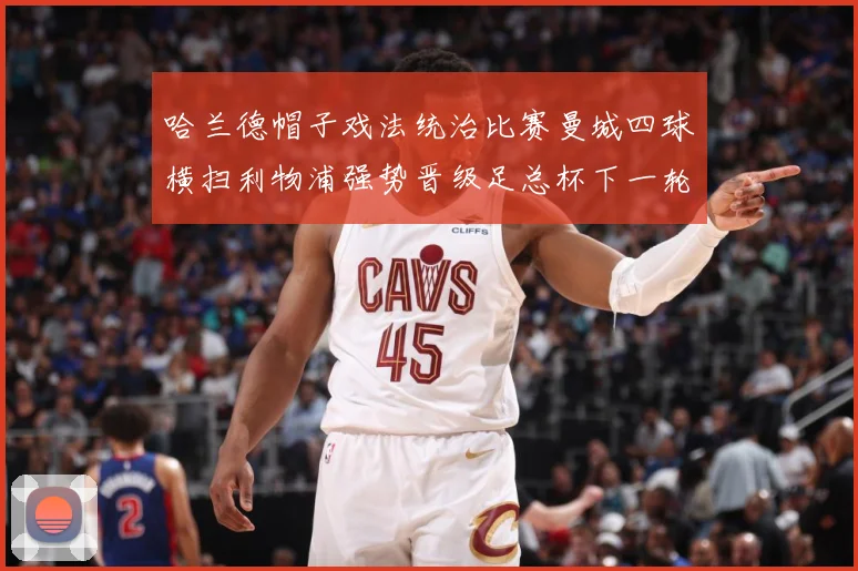 哈兰德帽子戏法统治比赛曼城四球横扫利物浦强势晋级足总杯下一轮战术观察