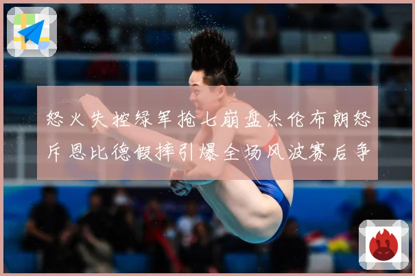 怒火失控绿军抢七崩盘杰伦布朗怒斥恩比德假摔引爆全场风波赛后争赛场复盘