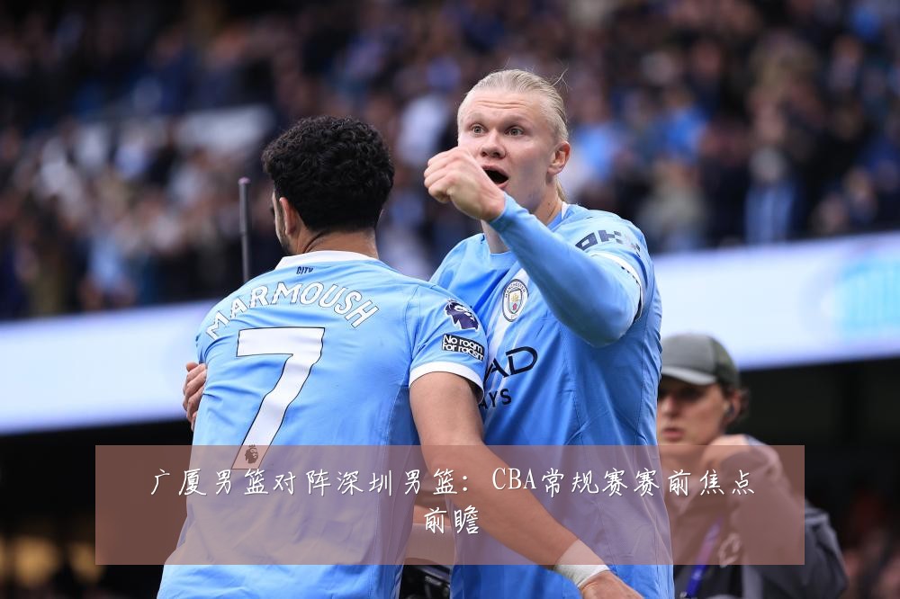 广厦男篮对阵深圳男篮：CBA常规赛赛前焦点前瞻